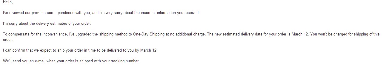 Amazon shipping customer service is great. it's so good that I want to cry now.

So I ordered SC2: HoTS Collector Edition a week ago and would only be shipped on 10th Mar so I would be able to play on 12th Mar (which is the launch date). But 10 hours ago Amazon could not charge my card (it's only charged when shipping starts) dues to reasons they cannot provide. I corrected my card just to make sure, then sent the first complain because the new estimation date is 14th Mar (2 days after launch) which pissed me off (who isn't). The first agent told me what the system emails and status already told me. 

She's also very wrong on that Amazon Prime (I signed up for trial) promises a 2 days shipping but she said it won't make it until 14th. It's only 11th today (10th Mar in US), any bad at math person can do a calculation as 11+2 = 13. That's why I wrote in another complain email.

Then another representative replied and offered a one day shipping at no additional cost. It would make it on 12th Mar when the Swarm invades!

Yep, I should be happy.